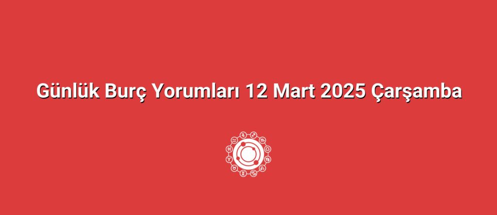 Günlük Burç Yorumları 12 Mart 2025 Çarşamba